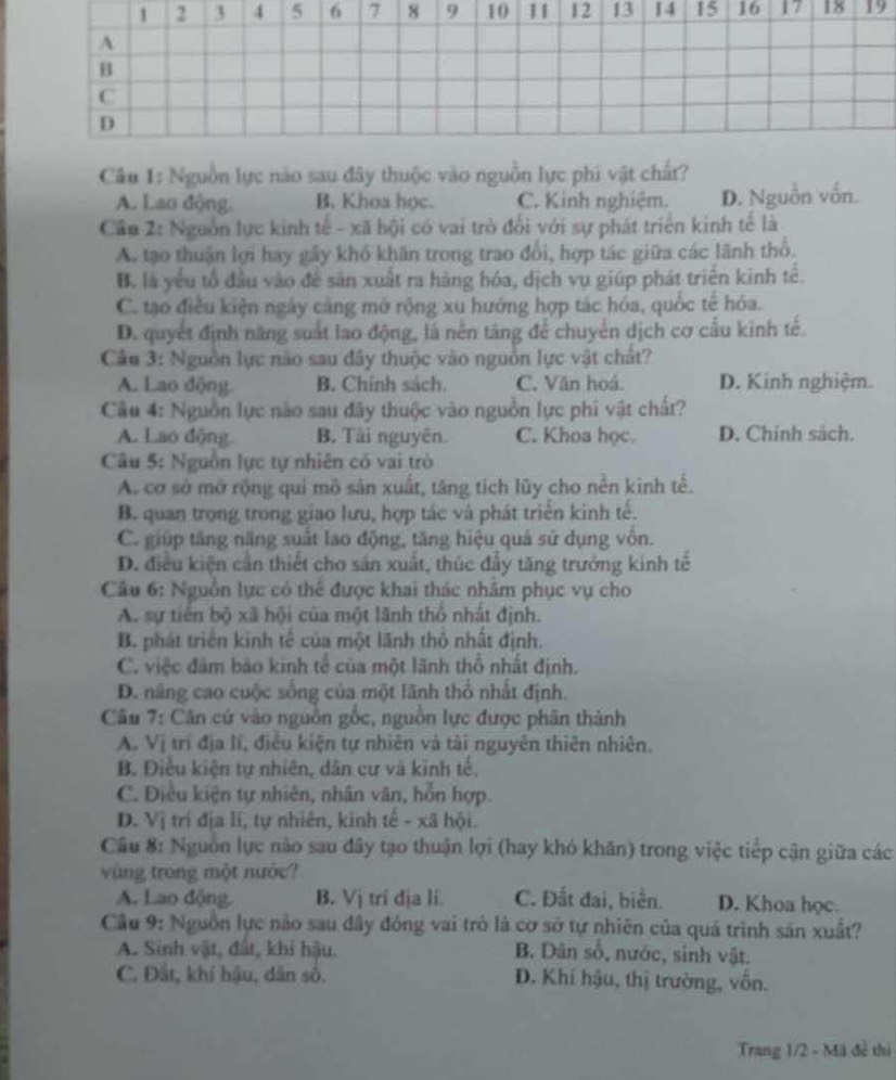 17 18 19
Câu 1: Nguồn lực nào sau đây thuộc vào nguồn lực phi vật chất?
A. Lao động. B. Khoa học. C. Kinh nghiệm. D. Nguồn vốn.
Cầu 2: Nguồn lực kinh tế - xã hội có vai trò đổi với sự phát triển kinh tế là
A. tạo thuận lợi hay gãy khó khăn trong trao đổi, hợp tác giữa các lãnh thổ.
B. là yếu tổ đầu vào đề sản xuất ra hàng hóa, dịch vụ giúp phát triển kinh tế.
C. tạo điều kiện ngày cảng mớ rộng xu hướng hợp tác hóa, quốc tế hóa.
D. quyết định năng suất lao động, là nền táng để chuyển dịch cơ cấu kinh tế.
Cầu 3: Nguồn lực nào sau đây thuộc vào nguồn lực vật chất?
A. Lao động. B. Chính sách. C. Văn hoá. D. Kinh nghiệm.
Câu 4: Nguồn lực nào sau đây thuộc vào nguồn lực phi vật chất?
A. Lao động. B. Tài nguyên. C. Khoa học. D. Chính sách.
Câu 5: Nguồn lực tự nhiên có vai trò
A. cơ sở mở rộng qui mô sản xuất, tăng tích lũy cho nền kinh tế.
B. quan trọng trong giao lưu, hợp tác và phát triển kinh tế.
C. giúp tăng năng suất lao động, tăng hiệu quả sử dụng vôn.
D. điều kiện cần thiết cho sản xuất, thúc đầy tăng trưởng kinh tế
Câu 6: Nguồn lực có thể được khai thác nhâm phục vụ cho
A. sự tiến bộ xã hội của một lãnh thổ nhất định.
B. phát triển kinh tế của một lãnh thổ nhất định.
C. việc đảm bào kinh tế của một lãnh thổ nhất định.
D. nâng cao cuộc sống của một lãnh thổ nhất định.
Câu 7: Căn cứ vào nguồn gốc, nguồn lực được phân thành
A. Vị trí địa lí, điều kiện tự nhiên và tài nguyên thiên nhiên.
B. Điều kiện tự nhiên, dân cư và kinh tế.
C. Điều kiện tự nhiên, nhân văn, hỗn hợp.
D. Vị trí địa li, tự nhiên, kinh tế - xã hội.
Câu 8: Nguồn lực nào sau đây tạo thuận lợi (hay khó khân) trong việc tiếp cận giữa các
vùng trong một nước?
A. Lao động. B. Vị trí địa li. C. Đất đai, biển. D. Khoa học.
Câu 9: Nguồn lực não sau đây đóng vai trò là cơ sở tự nhiên của quá trình sản xuất?
A. Sinh vật, đất, khi hậu. B. Dân số, nước, sinh vật.
C. Đất, khí hậu, dân số. D. Khí hậu, thị trường, vồn.
Trang 1/2 - Mã đề thì