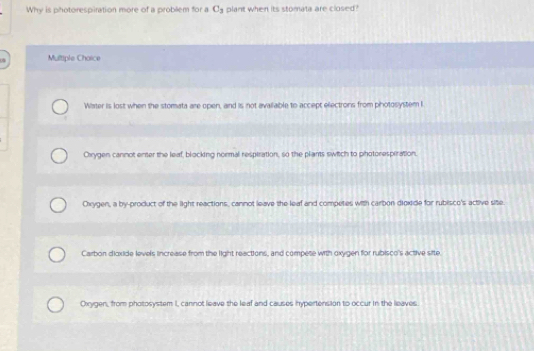 Why is photorespiration more of a problem for a C_3 plant when its stomata are closed?
Multiple Chaice
Water is lost when the stomata are open, and is not avalliable to accept ellectrons from photoslystem I
Crygen cannot enter the leaf, blocking normal resptration, so the plants switch to photorespiration.
Oxygen, a by-product of the light reactions, cannot leave the leaf and competes with carbon dioxide for rubisco's active site.
Carbon dioxide levels lincrease from the light reactions, and compete with oxygen for rubisco's active site.
Oirygen, from photosystem I, cannot leave the leaf and causes hypertension to occur in the leaves.