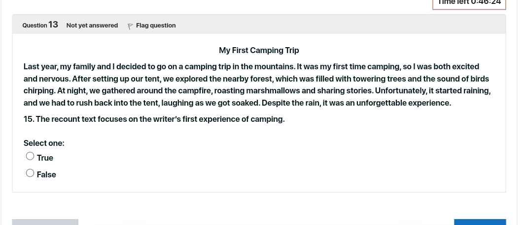 Tímé lêr 0:46:24
Question 13 Not yet answered Flag question
My First Camping Trip
Last year, my family and I decided to go on a camping trip in the mountains. It was my first time camping, so I was both excited
and nervous. After setting up our tent, we explored the nearby forest, which was filled with towering trees and the sound of birds
chirping. At night, we gathered around the campfire, roasting marshmallows and sharing stories. Unfortunately, it started raining,
and we had to rush back into the tent, laughing as we got soaked. Despite the rain, it was an unforgettable experience.
15. The recount text focuses on the writer’s first experience of camping.
Select one:
True
False