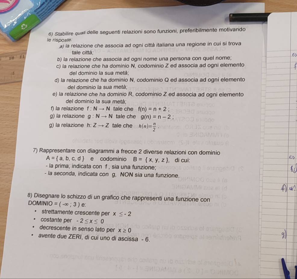 Stabilire quali delle seguenti relazioni sono funzioni, preferibilmente motivando 
le risposte: 
a) la relazione che associa ad ogni città italiana una regione in cui si trova 
tale città;
1/0 F 1
b) la relazione che associa ad ogni nome una persona con quel nome; 
c) la relazione che ha dominio N, codominio Z ed associa ad ogni elemento 
z del dominio la sua metà; 
d) la relazione che ha dominio N, codominio Q ed associa ad ogni elemento 
del dominio la sua metà; 
e) la relazione che ha dominio R, codominio Z ed associa ad ogni elemento 
del dominio la sua metà; 
f) la relazione f:Nto N tale che f(n)=n+2; 
g) la relazione g:Nto N tale che g(n)=n-2
g) la relazione h:Zto Z tale che h(n)= n/2 . 
7) Rappresentare con diagrammi a frecce 2 diverse relazioni con dominio
A= a,b,c,d e codominio B= x,y,z , di cui: 
- la prima, indicata con f , sia una funzione; 
- la seconda, indicata con g, NON sia una funzione. 
8) Disegnare lo schizzo di un grafico che rappresenti una funzione con
D( DMINIO=(-∈fty ;3) e: 
strettamente crescente per x≤ -2
costante per -2≤ x≤ 0
decrescente in senso lato per x≥ 0
avente due ZERI, di cui uno di ascissa - 6.