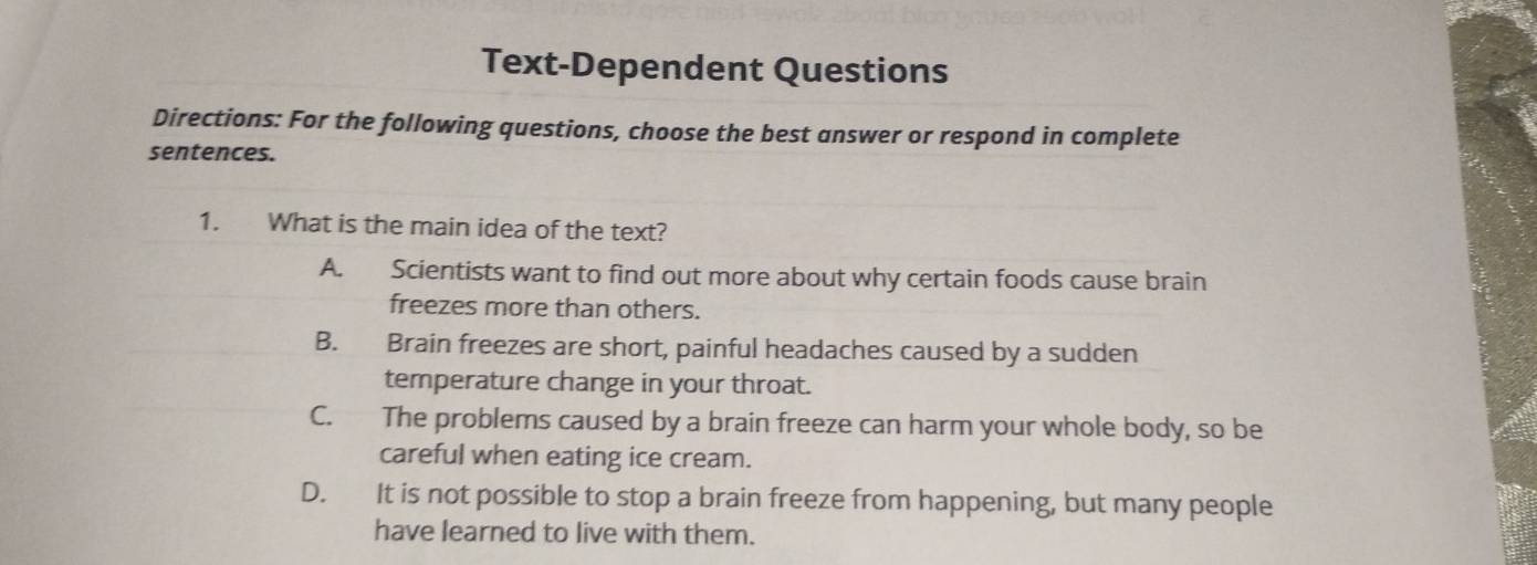 Text-Dependent Questions
Directions: For the following questions, choose the best answer or respond in complete
sentences.
1. What is the main idea of the text?
A. Scientists want to find out more about why certain foods cause brain
freezes more than others.
B. Brain freezes are short, painful headaches caused by a sudden
temperature change in your throat.
C. The problems caused by a brain freeze can harm your whole body, so be
careful when eating ice cream.
D. It is not possible to stop a brain freeze from happening, but many people
have learned to live with them.