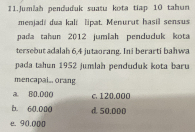 Jumlah penduduk suatu kota tíap 10 tahun
menjadi dua kali lipat. Menurut hasil sensus
pada tahun 2012 jumlah penduduk kota
tersebut adalah 6,4 jutaorang. Ini berarti bahwa
pada tahun 1952 jumlah penduduk kota baru
mencapai... orang
a. 80.000 c. 120.000
b. 60.000 d. 50.000
e. 90.000