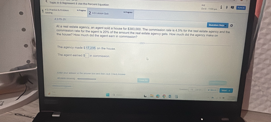 Topic 4-3: Represent & Use the Percent Equation Oct 8 - 11:59 pm Duf
4-3; Practice & Problem in Progress 4-3: Lesson Quiz In Progress
Solving 2
43PS20 
Question Herp 。
At a real estate agency, an agent sold a house for $383,000. The commission rate is 4.5% for the real estate agency and the
commission rate for the agent is 20% of the amount the real estate agency gets. How much did the agency make on
the house? How much did the agent earn in commission?
The agency made $ 17,235 on the house.
The agent earned in commission.
Enter your answer in the answer box and then click Check Answer
Alil eads snowing
SoeowPronros
Qunsto 4 
Q