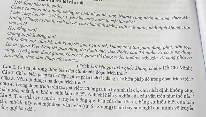 và trả lới cầu hỏi:
'Hỡi đồng bào toàn quốc!
Chúng ta muốn hòa bình, chúng ta phải nhân nhượng. Nhưng càng nhân nhượng, thực dân
Pháp càng lần tới, vì chúng quyết tâm cướp nước ta một lần nữa!
Không! Chúng ta thà hi sinh tất cả, chứ nhất định không chịu mất nước, nhất định không chịu
làm nô lệ.
Hỡi đồng bào!
Chúng ta phải đứng lên!
Bất kì đàn ông, đàn bà, bắt kì người già, người trẻ, không chia tôn giáo, đảng phái, dân tộc.
Hể là người Việt Nam thì phải đứng lên đánh thực dân Pháp, cứu Tổ quốc. Ai có súng dùng
súng. Ai có gươm dùng gươm, không có gươm thì dùng cuốc, thuống, gậy gộc. Ai cũng phải ra
sức chống thực dân Pháp cứu nước...''
(Trích Lời kêu gọi toàn quốc kháng chiến- Hồ Chí Minh)
Câu 1. Chỉ ra phương thức biểu đạt chính của đoạn trích trên?
Câu 2. Chỉ ra biện pháp tu từ điệp ngữ và phân tích tác dụng của biện pháp đó trong đoạn trích trên?
Câu 3. Nêu nội dung của đoạn trích trên?
Câu 4. Trong đoạn trích trên tác giả viết:“Chúng ta thà hy sinh tất cả, chứ nhất định không chịu
mất nước, nhất định không chịu làm nô lệ”. Anh/chị hiểu ý nghĩa của câu văn trên như thế nào?
Câu 5. Tinh thần yêu nước là truyền thống quý báu của dân tộc ta, bằng sự hiều biết của bản
nân, anh/chị hãy viết một đoạn văn ngăn (từ 6 - 8 dòng) trình bày suy nghĩ của mình về truyền
lổ ng quý báu đó...