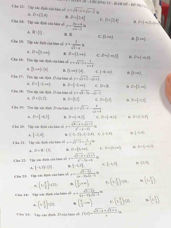 Dăn 10 - chương vI - hàm số - đô thị và ty
Câu 13: Tập xác định của hàm số y=sqrt(4-x)+sqrt(x-2)i
A. D=(2;4) B. D=[2;4] C. D= 2;4 D. D=(-∈fty ,2)∪ (4,+∈fty )
Câu 14: Tập xác định của hàm số y= (3x+4)/sqrt(x-1) ld
A. Rvee  1 . B. R . C. (1;+∈fty ). D. [I;+∈fty ).
Câu 15: Tập xác định của hàm số y= 1/sqrt(3-x) la
A. D=[3;+∈fty ). B. D=(3;+∈fty ). C. D=(-∈fty ;3]. D. D=(-∈fty ;3).
Câu 16: Tìm tập xác định của hàm số y=sqrt(x-1)+ 1/x+4 .
A. [1;+∈fty )| 4 . B. (1;+∈fty )| 4 . C. (-4;+∈fty ). D. [1;+∈fty ).
Câu 17: Tìm tập xác định D của hàm số y=sqrt(x+2)-sqrt(x+3).
A. D=[-3;+∈fty ). B. D=[-2;+∈fty ). C. D=R. D. D=[2;+∈fty ).
Câu 18: Tìm tập xác định D của hàm số y=sqrt(6-3x)-sqrt(x-1).
A. D=(1;2). B. D=[1;2]. C. D=[1;3]. D. D=[-1;2].
Câu 19: Tìm tập xác định D của hàm số y=sqrt(2-x)- 4/sqrt(x+4) .
A. D=[-4;2]. B. D=(-4;2]. C. D=[-4;2). D. D=(-2;4].
Câu 20: Tập xác định của hàm số y= (sqrt(4-x)+sqrt(x+2))/x^2-x-12  là
A. [-2;4]. B. (-3;-2)∪ (-2;4) C. (-2;4). D. [-2;4).
Câu 21: Tập xác định của hàm số y=sqrt(x-3)+ 1/x-3  là:
A. D=R/ 3 . B. D=[3;+∈fty ). C. D=(3;+∈fty ). D. D=(-∈fty ,3).
Câu 22: Tập xác định của hàm số y= (sqrt(3-x)+sqrt(x+1))/x^2-5x+6 |
A. [-1;3)vee  2 . B. [-1;2]. C. [-1;3]. D. (2;3).
Câu 23: Tập xác định của hàm số y= (sqrt(5-2x))/(x-2)sqrt(x-1) la
A. (1; 5/2 ]) 2 . B. ( 5/2 ;+∈fty ). C. (1; 5/2 )vee (2). D. (1; 5/2 ).
Câu 24: Tập xác định của hàm số y= (sqrt(5-2x))/(x-2)sqrt(x-1) la
A. (1; 5/2 ]! 2 . B. ( 5/2 ;+∈fty ). C. (1; 5/2 )! 2 . D. (1; 5/2 ).
Câu 25: Tập xác định D của hàm số f(x)= (sqrt(2-x)+sqrt(2+x))/x  A