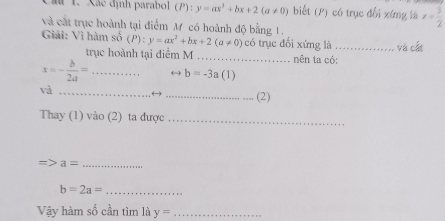 au 1. Xác định parabol (P) : y=ax^2+bx+2(a!= 0) biết (P) có trục đối xứng là x= 3/2 
và cát trục hoành tại điểm M có hoành độ bằng 1. 
Giải: Vì hàm số (P):y=ax^2+bx+2(a!= 0) có trục đối xứng là_ 
và cất 
trục hoành tại điểm M _nên ta có: 
_ x=- b/2a =
b=-3a(1)
và_ 
_(2) 
Thay (1) vào (2) ta được_ 
_ a=
b=2a= _ 
Vậy hàm số cần tìm là y= _