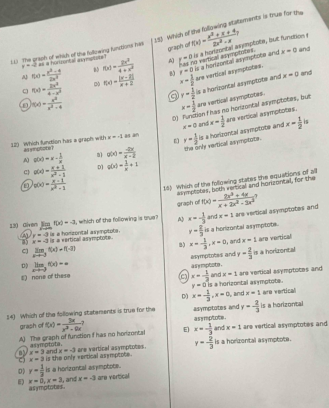 Which of the following statements is true for the
graph of f(x)= (x^2+x+4)/2x^2-x 
x=0 and
1.( The graph of which of the following functions has
A f(x)= (x^2-4)/2x^2  B) f(x)= 2x^2/4+x^2  A) y=0 Is a horizontal asymptote, but function f
o vertical asymptotes.
y=-2as a horizental asymptote?
B) y=0 is a horizontal asymptote and
C) f(x)= 2x^2/4-x^2  D) f(x)= (|x-2|)/x+2 
x= 1/2  are vertical asymptotes.
c y= 1/2  is a horizontal asymptote and
x=0 and
E) f(x)= x^2/x^2-4  x= 1/2  are vertical asymptotes.
D) on f has no horizontal asymptotes, but
x=0 and x= 1/2  are vertical asymptotes.
E) y= 1/2  is a horizontal asymptote and x= 1/2 
12) Which function has a graph with x=-1 as an is
asymptote?
the only vertical asymptote.
A) g(x)=x- 1/x 
B) g(x)= (-2x)/x-2 
C) g(x)= (x+1)/x^2-1  D) g(x)= 1/x +1
E) g(x)= (x-1)/x^2-1 
16) Which of the following states the equations of all
asymptotes, both vertical and horizontal, for the
graph of f(x)= (2x^3+4x)/x+2x^2-3x^3 ?
13) Given limlimits _xto ∈fty f(x)=-3 , which of the following is true? A) x=- 1/3  and x=1 are vertical asymptotes and
A y=-3 is a horizontal asymptote.
y= 2/3  is a horizontal asymptote.
B) x=-3 is a vertical asymptote.
B) x= 1/3 ,x=0 , and x=1 are vertical
C) limlimits _xto -3f(x)=f(-3) y= 2/3  is a horizontal
asymptotes and
D) limlimits _xto -3f(x)=∈fty asymptote.
E) none of these C) x= 1/3  and x=1 are vertical asymptotes and
y=0is is a horizontal asymptote.
D) x= 1/3 ,x=0 , and x=1 are vertical
14) Which of the following statements is true for the asymptotes and y= 2/3  is a horizontal
graph of f(x)= 3x/x^3-9x  asymptote.
A) The graph of function f has no horizontal E) x= 1/3  and x=1 are vertical asymptotes and
asymptote.
B) x=3 and x=-3 are vertical asymptotes. y= 2/3  is a horizontal asymptote.
C) x=3 is the only vertical asymptote.
D) y= 1/3  is a horizontal asymptote.
E) x=0,x=3 , and x=-3 are vertical
asymptotes.