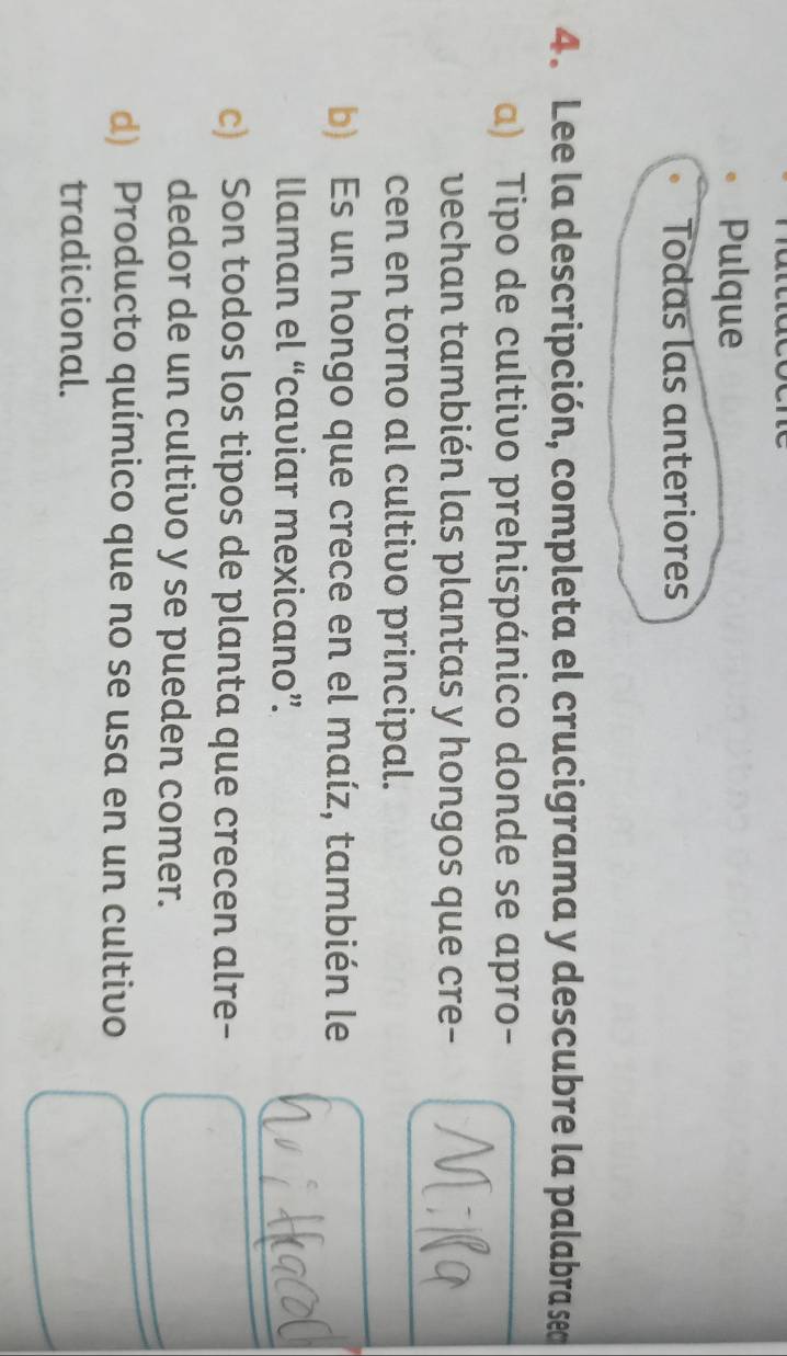 Pulque
Todas las anteriores
4. Lee la descripción, completa el crucigrama y descubre la palabra sea
a) Tipo de cultivo prehispánico donde se apro-
vechan también las plantas y hongos que cre-
cen en torno al cultivo principal.
b) Es un hongo que crece en el maíz, también le
llaman el “caviar mexicano”.
c) Son todos los tipos de planta que crecen alre-
dedor de un cultivo y se pueden comer.
d) Producto químico que no se usa en un cultivo
tradicional.