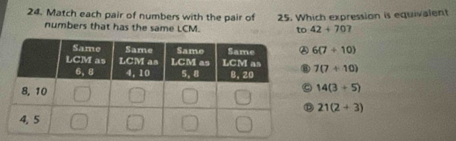 Match each pair of numbers with the pair of 25. Which expression is equivalent
numbers that has the same LCM. 42+70?
to
6(7+10)
7(7+10)
14(3+5)
21(2+3)