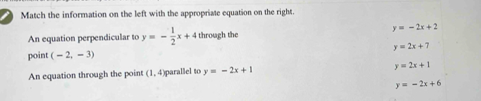 Match the information on the left with the appropriate equation on the right.
y=-2x+2
An equation perpendicular to y=- 1/2 x+4 through the
point (-2,-3) y=2x+7
An equation through the point (1,4) parallel to y=-2x+1
y=2x+1
y=-2x+6