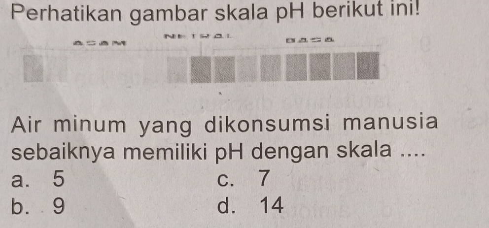 Perhatikan gambar skala pH berikut ini!
E 
Air minum yang dikonsumsi manusia
sebaiknya memiliki pH dengan skala ....
a. 5 c. 7
b. 9 d. 14