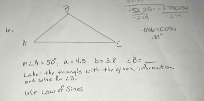 underline _ _ _ 
 (-32.25)/-279 = (-2.79cos 4)/-279 
le. · 1156=cos 4
=83°
m∠ A=50°, a=4.5, b=3.8 ∠ B=_ 
Label the triangle with the given information 
and solve for ∠ B. 
use Law of Sines