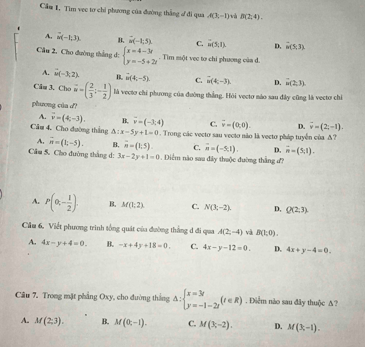 Tìm vec tơ chỉ phương của đường thẳng ở di qua A(3;-1) và B(2;4).
A. vector u(-1;3). B. vector u(-1;5).
C. vector u(5;1).
D. vector u(5;3).
Câu 2. Cho đường thẳng d: beginarrayl x=4-3t y=-5+2tendarray.. Tìm một vec tơ chỉ phương của d.
A. vector u(-3;2). B. vector u(4;-5).
C. vector u(4;-3). D. vector u(2;3).
Câu 3. Cho vector u=( 2/3 ;- 1/2 ) là vectơ chỉ phương của đường thẳng. Hỏi vectơ nào sau đây cũng là vectơ chỉ
phương của d?
A. vector v=(4;-3).
B. vector v=(-3;4)
C. vector v=(0;0).
D. vector v=(2;-1).
Câu 4. Cho đường thắng △ :x-5y+1=0. Trong các vectơ sau vectơ nào là vectơ pháp tuyến của Δ?
A. vector n=(1;-5). B. vector n=(1;5).
C. vector n=(-5;1).
D. vector n=(5;1).
Câu 5. Cho đường thắng d: 3x-2y+1=0. Điểm nào sau đây thuộc đường thắng đ?
A. P(0;- 1/2 ). B. M(1;2). N(3;-2). Q(2;3).
C.
D.
Câu 6. Viết phương trình tổng quát của đường thẳng d đi qua A(2;-4) và B(1;0).
A. 4x-y+4=0. B. -x+4y+18=0. C. 4x-y-12=0. D. 4x+y-4=0.
Câu 7. Trong mặt phẳng Oxy, cho đường thắng Delta :beginarrayl x=3t y=-1-2tendarray. (t∈ R). Điểm nào sau đây thuộc Δ?
A. M(2;3). B. M(0;-1). C. M(3;-2). D. M(3;-1).