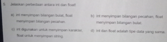 Jelaskan perbedaan antara int dan float!
a) int menyimpan bilangan bulat, float b) int menyimpan bilangan pecahan, float
menyimpan bilangan pecahan. menyimpan bilangan bulat.
c) int digunakan untuk menyimpan karakter, d) int dan float adalah tipe data yang sama.
float untuk menyimpan string.