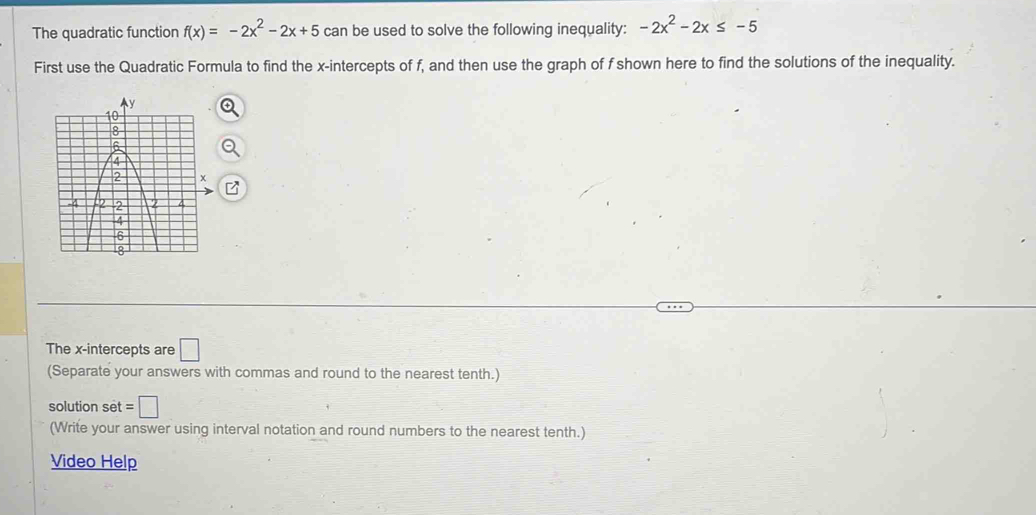 The quadratic function f(x)=-2x^2-2x+5 can be used to solve the following inequality: -2x^2-2x≤ -5
First use the Quadratic Formula to find the x-intercepts of f, and then use the graph of f shown here to find the solutions of the inequality. 
The x-intercepts are □ 
(Separate your answers with commas and round to the nearest tenth.) 
solution set =□
(Write your answer using interval notation and round numbers to the nearest tenth.) 
Video Help