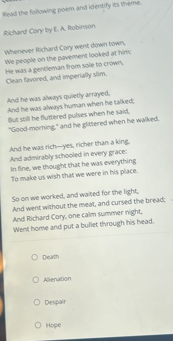 Read the following poem and identify its theme.
Richard Cory by E. A. Robinson
Whenever Richard Cory went down town,
We people on the pavement looked at him:
He was a gentleman from sole to crown,
Clean favored, and imperially slim.
And he was always quietly arrayed,
And he was always human when he talked;
But still he fluttered pulses when he said,
"Good-morning," and he glittered when he walked.
And he was rich—yes, richer than a king,
And admirably schooled in every grace:
In fine, we thought that he was everything
To make us wish that we were in his place.
So on we worked, and waited for the light,
And went without the meat, and cursed the bread;
And Richard Cory, one calm summer night,
Went home and put a bullet through his head.
Death
Alienation
Despair
Hope