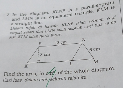 In the diagram, KLNP is a parallelogram 
and LMN is an equilateral triangle. KLM is 
Dalam rajah di bawah, KLNP ialah sebuah segi 
a straight line. 
empat selari dan LMN ialah sebuah segi tiga sama 
sisi. KLM ialah garis lurus. 
Find the area, in cm?, of the whole diagram. 
Cari luas, dalam cm^2 seluruh rajah itu.