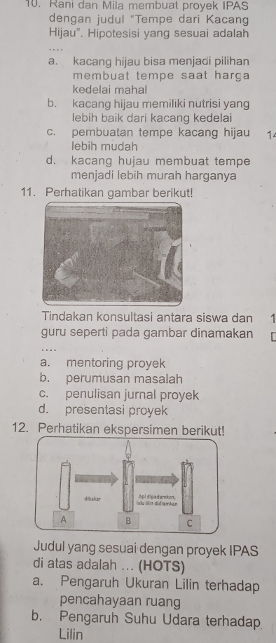 Rani dan Mila membuat proyek IPAS
dengan judul "Tempe dari Kacang
Hijau". Hipotesisi yang sesuai adalah
a. kacang hijau bisa menjadi pilihan
membuat tempe saat harga 
kedelai mahal
b. kacang hijau memiliki nutrisi yang
lebih baik dari kacang kedelai
c. pembuatan tempe kacang hijau 14
lebih mudah
d. kacang hujau membuat tempe
menjadi lebih murah harganya
11. Perhatikan gambar berikut!
Tindakan konsultasi antara siswa dan 1
guru seperti pada gambar dinamakan
a. mentoring proyek
b. perumusan masalah
c. penulisan jurnal proyek
d. presentasi proyek
12. Perhatikan ekspersimen berikut!
Judul yang sesuai dengan proyek IPAS
di atas adalah ... (HOTS)
a. Pengaruh Ukuran Lilin terhadap
pencahayaan ruang
b. Pengaruh Suhu Udara terhadap
Lilin