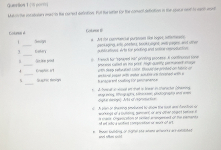 Match the vocabulary word to the correct definition. Put the letter for the correct definition in the space nex to each eard
Colume A Column B
_
1 Design a. Art for commercial purposes like logos, lettereads,
packaging, ads, posters, books signs, web pages, and other
_
2 Gallery publications. Arts for printing and online reproduction.
_
Giclée print b. French for "sprayed ink" printing process. A continuous tone
process called an ins print. High quality, permarent image
_
4 Graphlic arl with deep saturated color. Should be printed on fabric or
archival paper with water scluble ink finished with a
_
5. Graphic design transparent coating for permanence
c. A format in visual art that is linear in character (drawing,
engraving, lithography, silkscreen, photography and even
digital design). Arts of reproduction.
d. A plan or drawing produced to show the look and function or
workings of a building, garment, or any other object Sefore it
is made. Organization or skilled arrangement of the elements
of art into a unified composition or work of art.
e. Roomn building, or digital site where artworks are exhisted
and often sold