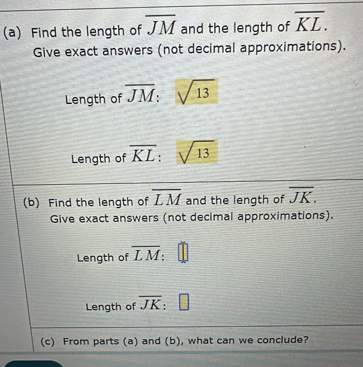 Find the length of overline JM and the length of overline KL. 
Give exact answers (not decimal approximations). 
Length of overline JM:sqrt(13)
Length of overline KL sqrt(13)
(b) Find the length of overline LM and the length of overline JK. 
Give exact answers (not decimal approximations). 
Length of overline LM : 
Length of overline JK =□
(c) From parts (a) and (b), what can we conclude?