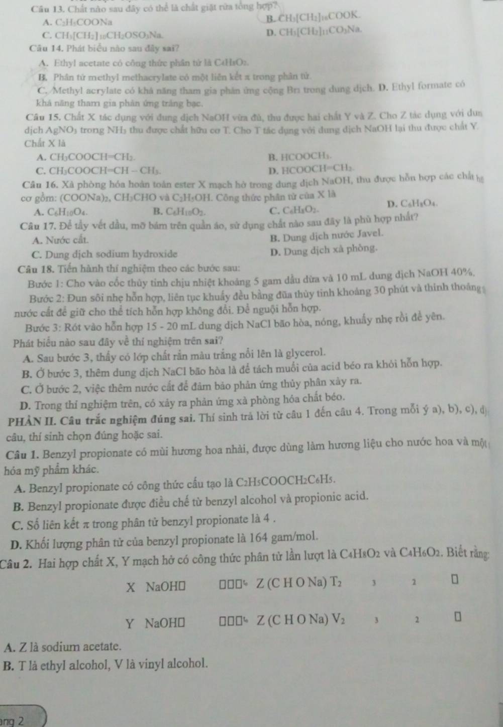 Chất nào sau dây có thể là chất giặt rừa tổng hợp?
A. C₂H₂COONa
B. CH_3[CH_2]_16COOK
C. CH_3[CH_2]_10CH_2OSO_3Na.
D. CH_3[CH_2]_11CO_3Na.
Câu 14. Phát biểu nào sau đây sai?
A. Ethyl acetate có công thức phân tử là C4H₃Oz.
B. Phân tử methyl methacrylate có một liên kết π trong phân tử.
C. Methyl acrylate có khả năng tham gia phân ứng cộng Bra trong dung dịch. D. Ethyl formate có
khả năng tham gia phản ứng trắng bạc.
Câu 15. Chất X tác dụng với dung dịch NaOH vừa đủ, thu được hai chất Y và Z. Cho Z tác dụng với dun
dịch AgNO3 trong NH₃ thu được chất hữu cơ T. Cho T tác dụng với dung dịch NaOH lại thu được chất Y.
Chất X là
A. CH₃COOCH=CH₂. B. HCOOCH₃.
C. CH₃COOCH=CH — CH₃. D. HCOOCH=CH₂.
Câu 16. Xã phòng hóa hoàn toàn ester X mạch hờ trong dung dịch NaOH, thu được hỗn hợp các chất h
cơ gồm: (COONa)₂, CH₃CHO và C₂H₃OH. Công thức phân tử của X là
A. C_6H_10O_4. B. C_6H_10O_2. C. C _4H_8O_2. D. C₆Hs 3_4
Câu 17. Để tầy vết đầu, mỡ bám trên quần áo, sử dụng chất nào sau đây là phủ hợp nhất?
A. Nước cất.
B. Dung dịch nước Javel.
C. Dung dịch sodium hydroxide
D. Dung dịch xà phòng.
Câu 18. Tiến hành thí nghiệm theo các bước sau:
Bước 1: Cho vào cốc thủy tinh chịu nhiệt khoảng 5 gam dầu dừa và 10 mL dung dịch NaOH 40%,
Bước 2: Đun sôi nhẹ hỗn hợp, liên tục khuẩy đều bằng đũa thủy tinh khoảng 30 phút và thinh thoảng
nước cất để giữ cho thể tích hỗn hợp không đổi. Để nguội hỗn hợp.
Bước 3: Rót vào hỗn hợp 15 - 20 mL dung dịch NaCl bão hòa, nóng, khuấy nhẹ rồi đề yên.
Phát biểu nào sau đây về thí nghiệm trên sai?
A. Sau bước 3, thấy có lớp chất rắn màu trắng nổi lên là glycerol.
B. Ở bước 3, thêm dung dịch NaCl bão hòa là để tách muối của acid béo ra khỏi hỗn hợp.
C. Ở bước 2, việc thêm nước cắt để đảm bảo phản ứng thủy phân xảy ra.
D. Trong thỉ nghiệm trên, có xảy ra phản ứng xà phòng hóa chất béo.
PHÀN II. Câu trắc nghiệm đúng sai. Thí sinh trả lời từ câu 1 đến câu 4. Trong mỗi ý a), b), c), d
câu, thí sinh chọn đúng hoặc sai.
Câu 1. Benzyl propionate có mùi hương hoa nhài, được dùng làm hương liệu cho nước hoa và một
hóa mỹ phẩm khác.
A. Benzyl propionate có công thức cấu tạo là C2H₅COOCH2C₆Hs.
B. Benzyl propionate được điều chế từ benzyl alcohol và propionic acid.
C. Số liên kết π trong phân tử benzyl propionate là 4 .
D. Khối lượng phân tử của benzyl propionate là 164 gam/mol.
Câu 2. Hai hợp chất X, Y mạch hở có công thức phân tử lần lượt là C4H8O2 và C4H₆O2. Biết rằng:
X NaOH≌ “ Z (C H O Na) T_2 3 1
Y NaOH≌ □ □ □ ] Z (C H O Na) V_2 3 2
A. Z là sodium acetate.
B. T là ethyl alcohol, V là vinyl alcohol.
ng 2