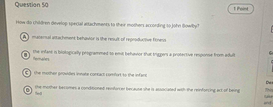 How do children develop special attachments to their mothers according to John Bowlby?
A maternal attachment behavior is the result of reproductive fitness
B
the infant is biologically programmed to emit behavior that triggers a protective response from adult
G
females
C ) the mother provides innate contact comfort to the infant
Des
the mother becomes a conditioned reinforcer because she is associated with the reinforcing act of being take This
D fed
and