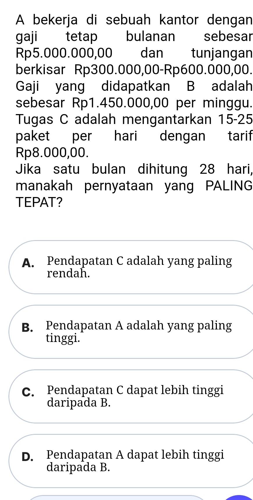 A bekerja di sebuah kantor dengan
gaji tetap bulanan sebesar
Rp5.000.000,00 dan tunjangan
berkisar Rp300.000,00 - Rp600.000,00.
Gaji yang didapatkan B adalah
sebesar Rp1.450.000,00 per minggu.
Tugas C adalah mengantarkan 15-25
paket per hari dengan tarif
Rp8.000,00.
Jika satu bulan dihitung 28 hari,
manakah pernyataan yang PALING
TEPAT?
A. Pendapatan C adalah yang paling
rendah.
B. Pendapatan A adalah yang paling
tinggi.
C. Pendapatan C dapat lebih tinggi
daripada B.
D. Pendapatan A dapat lebih tinggi
daripada B.