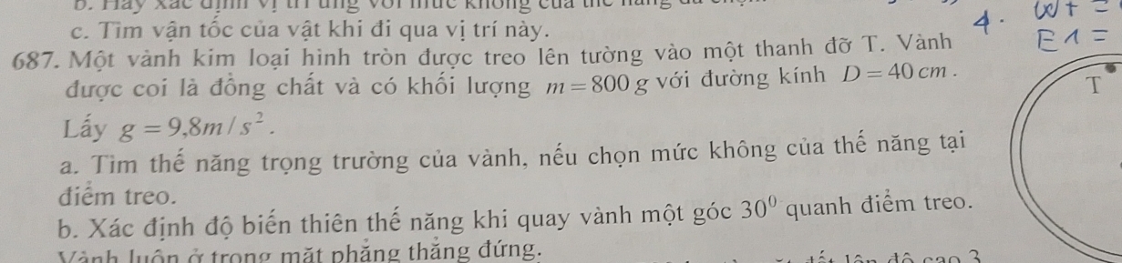 Hay Xắc đị vị tr tng voi mức không của te 
c. Tìm vận tốc của vật khi đi qua vị trí này. 
687. Một vành kim loại hình tròn được treo lên tường vào một thanh đỡ T. Vành 
được coi là đồng chất và có khối lượng m=800g với đường kính D=40cm. 
Lấy g=9,8m/s^2. 
a. Tìm thế năng trọng trường của vành, nếu chọn mức không của thế năng tại 
diểm treo. 
b. Xác định độ biến thiên thế năng khi quay vành một góc 30° quanh điểm treo. 
Vành luốn ở trong mặt phẳng thăng đứng.