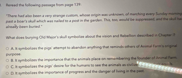 Reread the following passage from page 139:
"There had also been a very strange custom, whose origin was unknown, of marching every Sunday morning
past a boar's skull which was nailed to a post in the garden. This, too, would be suppressed, and the skull ha
alreadly been buried."
What does burying Old Major's skull symbolize about the vision and Rebellion described in Chapter I?
A. It symbolizes the pigs' attempt to abandon anything that reminds others of Animal Farm's original
purpose.
B. It symbolizes the importance that the animals place on remembering the founder of Animal Farm.
C. It symbolizes the pigs' desire for the humans to see the animals as civilized their equals.
D. It symbolizes the importance of progress and the danger of living in the past.