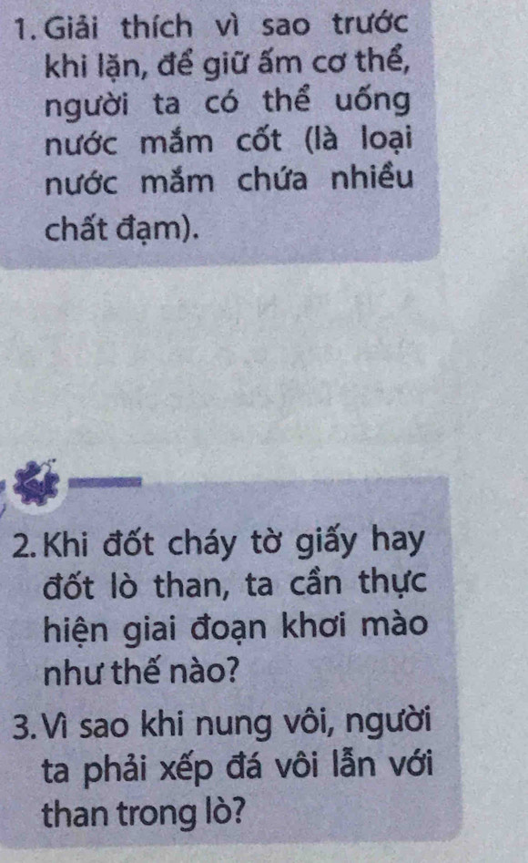 Giải thích vì sao trước 
khi lặn, để giữ ấm cơ thể, 
người ta có thể uống 
nước mắm cốt (là loại 
nước mắm chứa nhiều 
chất đạm). 
2. Khi đốt cháy tờ giấy hay 
đốt lò than, ta cần thực 
hiện giai đoạn khơi mào 
như thế nào? 
3. Vì sao khi nung vôi, người 
ta phải xếp đá vôi lẫn với 
than trong lò?