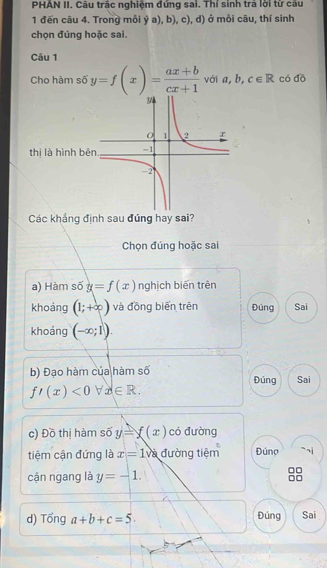 PHAN II. Câu trắc nghiệm đứng sai. Thí sinh trả lời từ câu 
1 đến câu 4. Trong mỗi ý a), b), c), d) ở mỗi câu, thí sinh 
chọn đúng hoặc sai. 
Câu 1 
Cho hàm số y=f(x)= (ax+b)/cx+1  với a, b, c∈ R có đồ 
Các khẳng định sau đúng hay sai? 
Chọn đúng hoặc sai 
a) Hàm s ) y=f(x) nghịch biến trên 
khoảng (1;+∈fty ) và đồng biến trên Đúng Sai 
khoảng (-∈fty ;1). 
b) Đạo hàm của hàm số 
Đúng Sai
f'(x)<0forall x∈ R. 
c) Đồ thị hàm số y=f(x) có đường 
tiệm cận đứng là x=1va đường tiệm Đúng 
cận ngang là y=-1. 
d) Tổng a+b+c=5. Đúng Sai