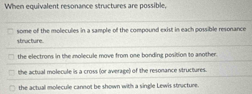 When equivalent resonance structures are possible,
some of the molecules in a sample of the compound exist in each possible resonance
structure.
the electrons in the molecule move from one bonding position to another.
the actual molecule is a cross (or average) of the resonance structures.
the actual molecule cannot be shown with a single Lewis structure.