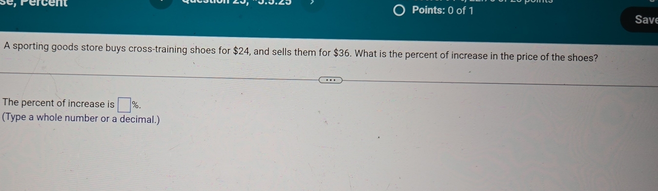 se, Percent Points: 0 of 1 Sav 
A sporting goods store buys cross-training shoes for $24, and sells them for $36. What is the percent of increase in the price of the shoes? 
The percent of increase is □ %. 
(Type a whole number or a decimal.)