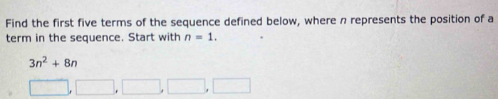 Find the first five terms of the sequence defined below, where n represents the position of a 
term in the sequence. Start with n=1.
3n^2+8n
□ ,□ ,□ ,□ ,□