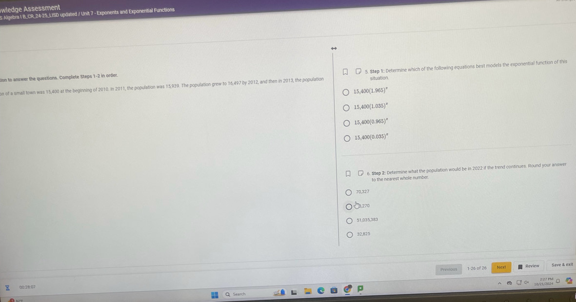 wledge ssessment
S Algebra 1 B_CR_24-25_LISD updated / Unit 7 - Exponents and Exponential Functions
tion to answer the questions. Complete Steps 1-2 in order.
situation.
on of a small town was 15,400 at the beginning of 2010. In 2011, the population was 15,939. The population grew to 16,497 by 2012, and then in 2013, the population 5. Step 1: Determine which of the following equations best models the exponential function of this
15,400(1.965)^x
15,400(1.035)^x
15,400(0.965)^x
15,400(0.035)^x
6. Step 2: Determine what the population would be in 2022 if the trend continues. Round your answer
to the nearest whole number.
70,327
B, 270
51,035,383
32,825
Previous Next Review Save & exit
2:27 PM
00:28:07
10/21/202
Search