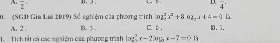 3. C. 6. D.
A. overline 2^((·) overline 4^(·)
0. (SGD Gia Lai 2019) Số nghiệm của phương trình log _2^2x^2)+8log _2x+4=0 là:
A. 2. B. 3. C. 0. D. 1.
1. Tích tất cả các nghiệm của phương trình log _3^(2x-2log _3)x-7=0la