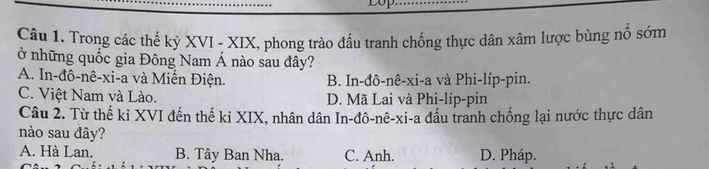 Trong các thế kỷ XVI - XIX, phong trào đấu tranh chống thực dân xâm lược bùng nổ sớm
ở những quốc gia Đông Nam Á nào sau đây?
A. In-đô-nê-xi-a và Miến Điện. B. In-đô-nê-xi-a và Phi-líp-pin.
C. Việt Nam và Lào. D. Mã Lai và Phi-líp-pin
Câu 2. Từ thế kỉ XVI đến thế ki XIX, nhân dân In-đô-nê-xi-a đấu tranh chống lại nước thực dân
nào sau đây?
A. Hà Lan. B. Tây Ban Nha. C. Anh. D. Pháp.