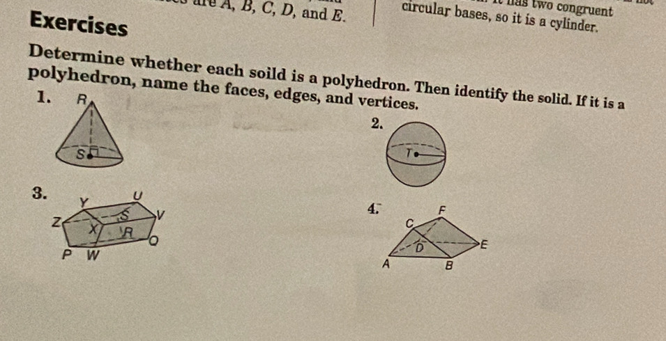 a s two congruent 
are A, B, C, D, and E. 
circular bases, so it is a cylinder. 
Exercises 
Determine whether each soild is a polyhedron. Then identify the solid. If it is a 
polyhedron, name the faces, edges, and vertices. 
1. 
2. 
3. 
4