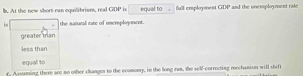 At the new short-run equilibrium, real GDP is equal to full employment GDP and the unemployment rate
is the natural rate of unemployment.
greater man
less than
equal to
c. Assuming there are no other changes to the economy, in the long run, the self-correcting mechanism will shift