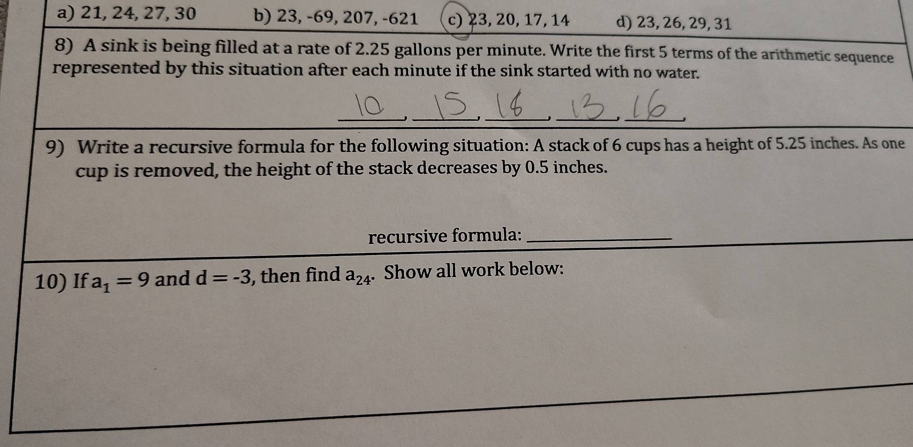 a) 21, 24, 27, 30 b) 23, -69, 207, -621 c) 23, 20, 17, 14 d) 23, 26, 29, 31
8) A sink is being filled at a rate of 2.25 gallons per minute. Write the first 5 terms of the arithmetic sequence
represented by this situation after each minute if the sink started with no water.
_
_
__
_
9) Write a recursive formula for the following situation: A stack of 6 cups has a height of 5.25 inches. As one
cup is removed, the height of the stack decreases by 0.5 inches.
recursive formula:_
10) If a_1=9 and d=-3 , then find a_24. Show all work below: