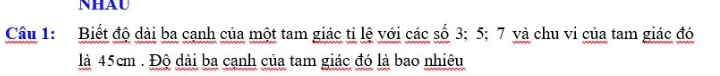 NHAU 
Câu 1: Biết độ dài ba cạnh của một tam giác tỉ lệ với các số 3; 5; 7 và chu vi của tam giác đó 
là 45cm. Độ dài ba cạnh của tam giác đó là bao nhiêu