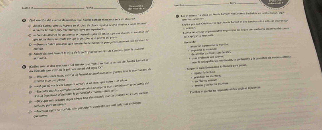 Fecha_
Nombre_  Fecha _Evafuación Nombre
del módulo 4
Lee el cuento "La visita de Arnella Earhart" nuavamente. Basándote en la información, sigue
¿Qué oración del cuento demuestra que Amelia Earhart reacciona ante un desafio?
estas Instrucciones
② Amella Earhart hizo su ingreso en el salón de clases seguida de una ovación y luego comenizó
Explica por qué Catalina cree que Amelia Earhart es una heroína y di si estás de acuardo con
a relatar historias muy interesantes sobre sus experiencias.
su opinión
—Cuando alcancê los doscientos o trescientos pies de altura supe que quería ser aviadora. Así
que tú me llevas bastante ventaja si ya sabes que quieres ser piloto Escribe un ensayo argumentativo organizado en el que uses evidencia especifica del cuento
para apoyar tu respuesta.
—Slempre habrá personas que intentarán desanimarte, pero jamás permitas que quiebren tu
espíritu. Recuerda
Amelia Earhart levantó la vista de la carta y buscó los ojos de Catalina, quien le devolvió  enunciar claramente tu opinión;
* organizar tu escritura;
la mirada.
+ usar evidencia del cuento;
¿Cuáles son las dos oraciones del cuento que muestran que la carrera de Amelia Earhart se + desarrollar tus ídeas con detalles;
vio afectada por vivir en la primera mitad del siglo XX? *  usar la ortografla, las mayúsculas, la puntuación y la gramática de manera correcta.
 —Diez años más tarde, asistí a un festival de acrobacia aérea y luego tuve la oportunidad de Organiza cuidadosamente tu tiempo para poder:
subirme a un aeroplano.
—Asl que tú me llevas bastante ventaja si ya sabes que quieres ser piloto. * repasar la lectura; - planificar tu escritura;
—Encontré muchos ejemplos extraordinarios de mujeres que triunfaban en la industria del + escribir tu ensayo:
cine, la ingeniería, el derecha, la publicidad y muchas otras cosas. + revisar y editar tu escritura.
exclusiva para hombres" —Dice que mis exitosos viajes aéreos han demostrado que "la aviación no es una ciencia Planifica y escribe tu respuesta en las páginas siguientes.
—Mientras sigas tus sueños, ¡slempre estarás contenta con casi todas las decisiones
que tornes!