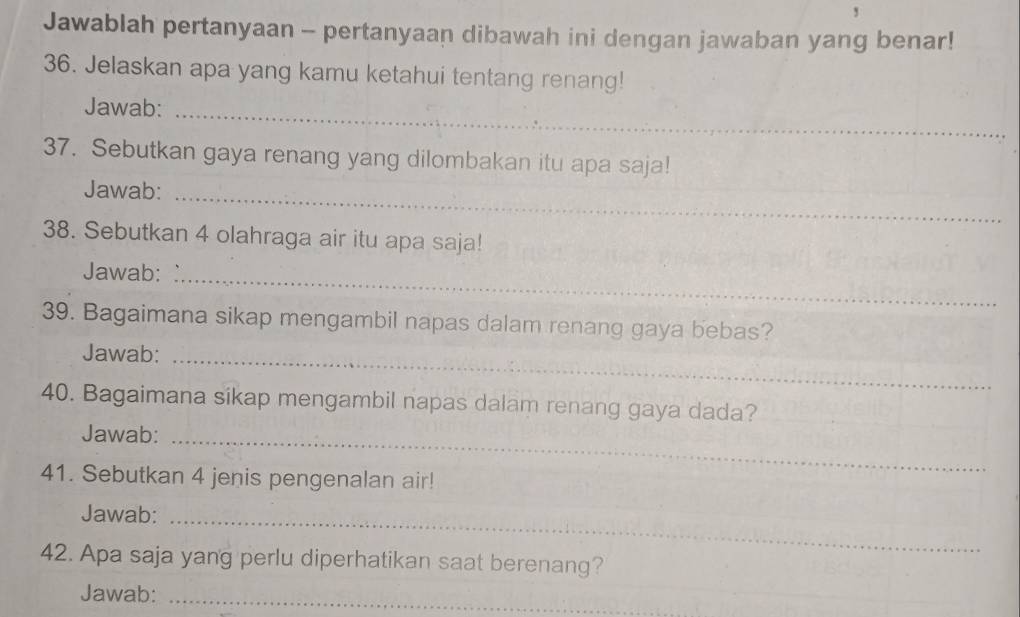 Jawablah pertanyaan - pertanyaan dibawah ini dengan jawaban yang benar! 
36. Jelaskan apa yang kamu ketahui tentang renang! 
Jawab:_ 
37. Sebutkan gaya renang yang dilombakan itu apa saja! 
Jawab:_ 
38. Sebutkan 4 olahraga air itu apa saja! 
Jawab:_ 
39. Bagaimana sikap mengambil napas dalam renang gaya bebas? 
Jawab:_ 
40. Bagaimana sikap mengambil napas dalam renang gaya dada? 
Jawab:_ 
41. Sebutkan 4 jenis pengenalan air! 
Jawab:_ 
_ 
42. Apa saja yang perlu diperhatikan saat berenang? 
Jawab:_