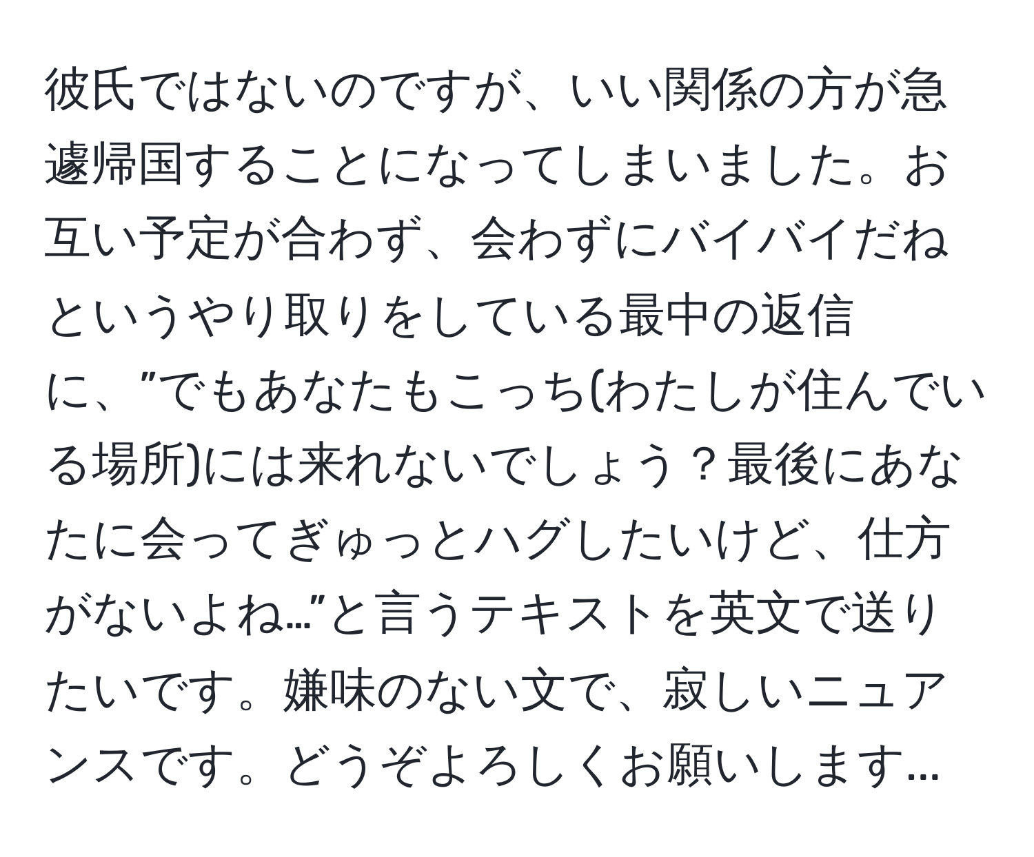 彼氏ではないのですが、いい関係の方が急遽帰国することになってしまいました。お互い予定が合わず、会わずにバイバイだねというやり取りをしている最中の返信に、”でもあなたもこっち(わたしが住んでいる場所)には来れないでしょう？最後にあなたに会ってぎゅっとハグしたいけど、仕方がないよね…”と言うテキストを英文で送りたいです。嫌味のない文で、寂しいニュアンスです。どうぞよろしくお願いします...