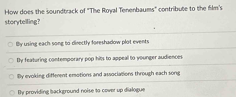 How does the soundtrack of “The Royal Tenenbaums” contribute to the film’s
storytelling?
By using each song to directly foreshadow plot events
By featuring contemporary pop hits to appeal to younger audiences
By evoking different emotions and associations through each song
By providing background noise to cover up dialogue