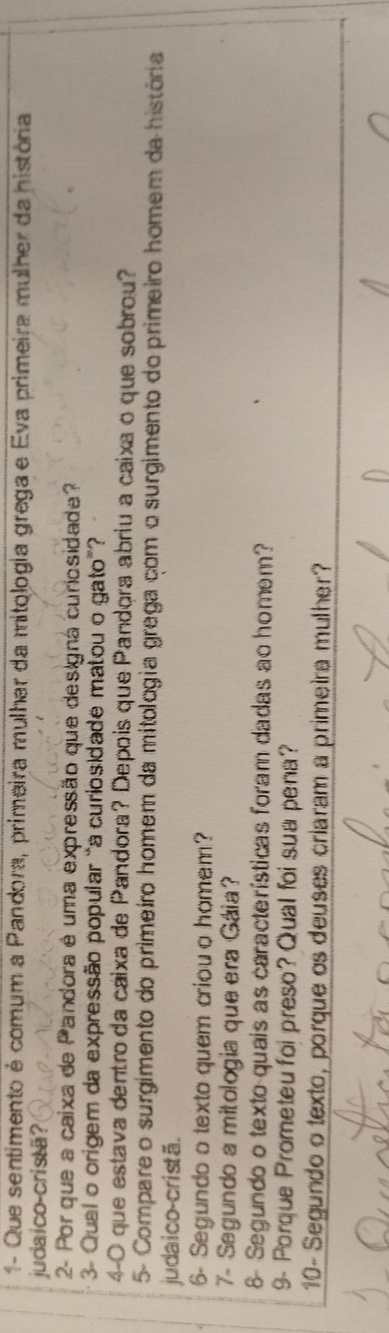 1- Que sentimento é comum a Pandora, primeira mulhar da mitologia grega e Eva primeira mulher da história 
judaico-cristã? 
2- Por que a caixa de Pandora é uma expressão que designa curiosidade? 
3- Qual o origem da expressão popular "a curiosidade matou o gato”? 
4-0 que estava dentro da cáixa de Pandora? Depois que Pandora abriu a caixa o que sobrou? 
5- Compare o surgimento do primeiro homem da mitologia grega com o surgimento do primeiro homem da história 
judaico-cristã. 
6- Segundo o texto quem criou a homem? 
7- Segundo a mitologia que era Gáia 
8- Segundo o texto quais as características foram dadas ao homem? 
9- Porque Prometeu foi preso? Qual foi sua pena? 
10- Segundo o texto, porque os deuses criaram a primeira mulher?