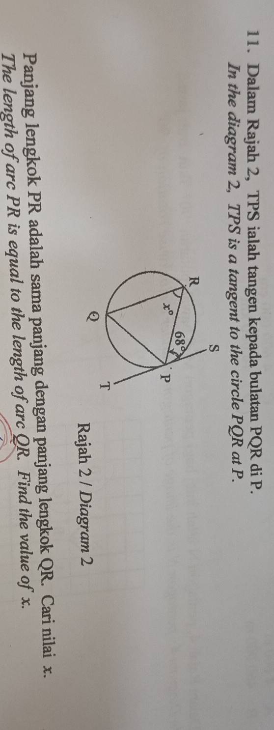 Dalam Rajah 2, TPS ialah tangen kepada bulatan PQR di P.
In the diagram 2, TPS is a tangent to the circle PQR at P.
Rajah 2 / Diagram 2
Panjang lengkok PR adalah sama panjang dengan panjang lengkok QR. Cari nilai x.
The length of arc PR is equal to the length of arc QR. Find the value of x.