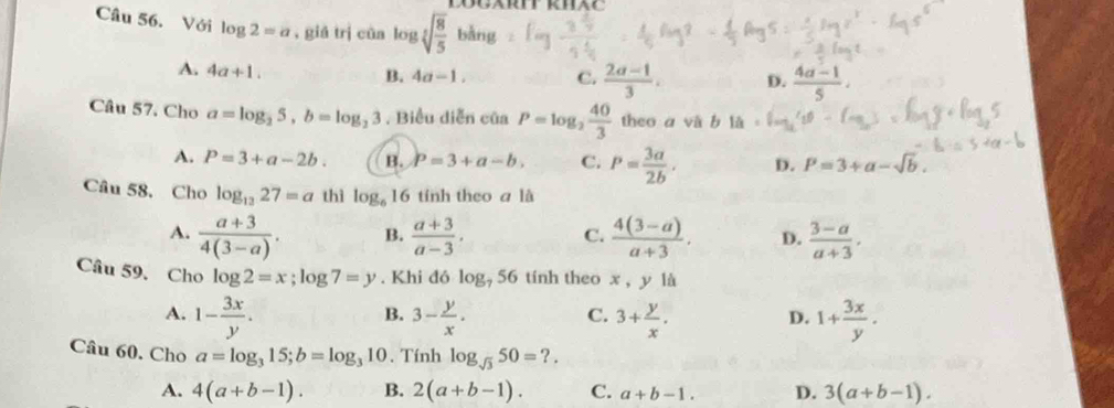 Với log 2=a , giá trị của log sqrt[3sqrt 4](frac 8)5b
RT RHAC
A. 4a+1.
B. 4a-1. C.  (2a-1)/3 . D.  (4a-1)/5 . 
Câu 57. Cho a=log _25, b=log _23. Biểu diễn của P=log _2 40/3  theo a và b là
A. P=3+a-2b. B. P=3+a-b, C. P= 3a/2b , D. P=3+a-sqrt(b). 
Câu 58. Cho log _1327=a thì log _616 tính theo a là
A.  (a+3)/4(3-a) . B.  (a+3)/a-3 , C.  (4(3-a))/a+3 . D.  (3-a)/a+3 , 
Câu 59、 Cho log 2=x; log 7=y. Khi đó log _756 tính theo x , y là
A. 1- 3x/y . 3- y/x . 3+ y/x . 1+ 3x/y . 
B.
C.
D.
Câu 60. Cho a=log _315; b=log _310. Tính log _sqrt(3)50=?.
A. 4(a+b-1). B. 2(a+b-1). C. a+b-1. D. 3(a+b-1).