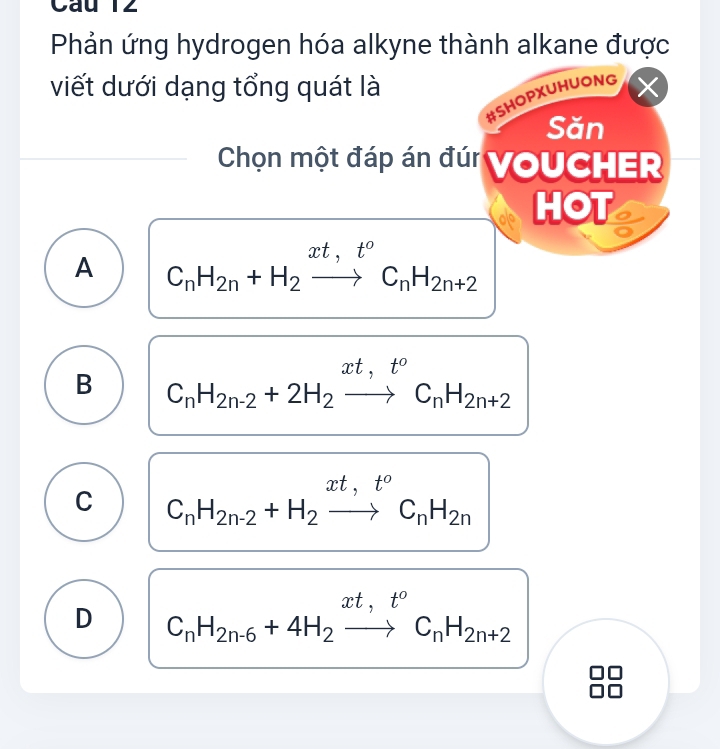 Phản ứng hydrogen hóa alkyne thành alkane được
viết dưới dạng tổng quát là ×
#SHOPXUHUONG
Săn
Chọn một đáp án đúi VoUCHER
HOT
A C_nH_2n+H_2xrightarrow xt,t^oC_nH_2n+2
B C_nH_2n-2+2H_2xrightarrow xt,t°C_nH_2n+2
C C_nH_2n-2+H_2xrightarrow xt,t^oC_nH_2n
D C_nH_2n-6+4H_2xrightarrow xt,t^oC_nH_2n+2