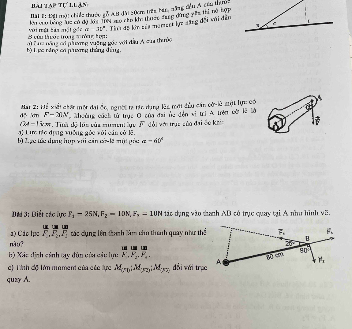 bài tập tự luận:
Bài 1: Đặt một chiếc thước gỗ AB dài 50cm trên bàn, nâng đầu A của thước
lên cao bằng lực có độ lớn 10N sao cho khi thước đang đứng yên thì nó hợp
với mặt bàn một góc alpha =30°. Tính độ lớn của moment lực nâng đối với đầu
B của thước trong trường hợp:
a) Lực nâng có phương vuông góc với đầu A của thước.
b) Lực nâng có phương thẳng đứng.
Bài 2: Để xiết chặt một đai ốc, người ta tác dụng lên một đầu cán cờ-lê một lực có
độ lớn F=20N , khoảng cách từ trục O của đai ốc đến vị trí A trên cờ lê là
OA=15cm. Tính độ lớn của moment lực F đối với trục của đai ốc khi:
a) Lực tác dụng vuông góc với cán cờ lê.
b) Lực tác dụng hợp với cán cờ-lê một góc alpha =60°
Bài 3: Biết các lực F_1=25N,F_2=10N,F_3=10N tác dụng vào thanh AB có trục quay tại A như hình vẽ.
    
a) Các lực F_1,F_2,F_3 tác dụng lên thanh làm cho thanh quay như thế
nào? 
u w u
b) Xác định cánh tay đòn của các lực F_1,F_2,F_3.
c) Tính độ lớn moment của các lực M_(F1);M_(F2);M_(F3) đối với trục
quay A.